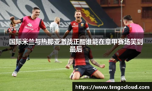 国际米兰与热那亚激战正酣谁能在意甲赛场笑到最后